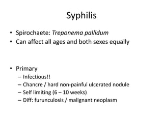 Syphilis
• Spirochaete: Treponema pallidum
• Can affect all ages and both sexes equally
• Primary
– Infectious!!
– Chancre / hard non-painful ulcerated nodule
– Self limiting (6 – 10 weeks)
– Diff: furunculosis / malignant neoplasm
 