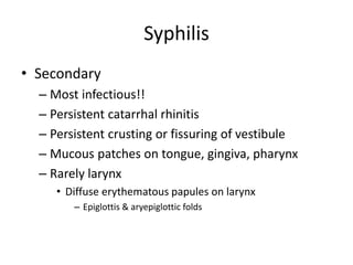 Syphilis
• Secondary
– Most infectious!!
– Persistent catarrhal rhinitis
– Persistent crusting or fissuring of vestibule
– Mucous patches on tongue, gingiva, pharynx
– Rarely larynx
• Diffuse erythematous papules on larynx
– Epiglottis & aryepiglottic folds
 