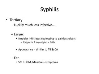 Syphilis
• Tertiary
– Luckily much less infective….
– Larynx
• Nodular infiltrates coalescing to painless ulcers
– Epiglottis & aryepiglottic folds
• Appearance = similar to TB & CA
– Ear
• SNHL, OM, Meniere’s symptoms
 
