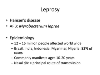 Leprosy
• Hansen’s disease
• AFB: Myrobacterium leprae
• Epidemiology
– 12 – 15 million people affected world wide
– Brazil, India, Indonesia, Myanmar, Nigeria: 82% of
cases
– Commonly manifests ages 10-20 years
– Nasal d/c = principal route of transmission
 