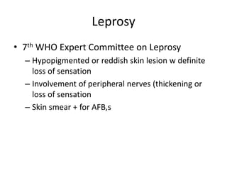 Leprosy
• 7th WHO Expert Committee on Leprosy
– Hypopigmented or reddish skin lesion w definite
loss of sensation
– Involvement of peripheral nerves (thickening or
loss of sensation
– Skin smear + for AFB,s
 