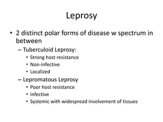 Leprosy
• 2 distinct polar forms of disease w spectrum in
between
– Tuberculoid Leprosy:
• Strong host resistance
• Non-infective
• Localized
– Lepromatous Leprosy
• Poor host resistance
• Infective
• Systemic with widespread involvement of tissues
 