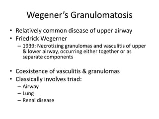 Wegener’s Granulomatosis
• Relatively common disease of upper airway
• Friedrick Wegerner
– 1939: Necrotizing granulomas and vasculitis of upper
& lower airway, occurring either together or as
separate components
• Coexistence of vasculitis & granulomas
• Classically involves triad:
– Airway
– Lung
– Renal disease
 