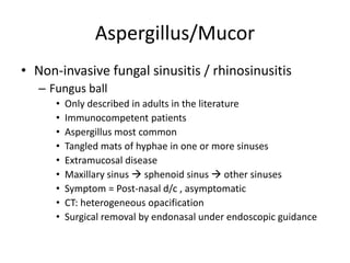 Aspergillus/Mucor
• Non-invasive fungal sinusitis / rhinosinusitis
– Fungus ball
• Only described in adults in the literature
• Immunocompetent patients
• Aspergillus most common
• Tangled mats of hyphae in one or more sinuses
• Extramucosal disease
• Maxillary sinus  sphenoid sinus  other sinuses
• Symptom = Post-nasal d/c , asymptomatic
• CT: heterogeneous opacification
• Surgical removal by endonasal under endoscopic guidance
 