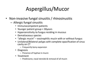 Aspergillus/Mucor
• Non-invasive fungal sinusitis / rhinosinusitis
– Allergic fungal sinusitis
• Immunocompetent patients
• Younger patient group < 30years
• Hypersensitivity to fungus residing in mucous
• Dematiaceous species
• “allergic mucin” – eosinophilic mucin with or without fungus
• Unilateral/Bilateral polyps with complete opacification of sinus
cavity on CT
– Frequently bony expansion
• Diagnosis
– Presence of hyphae in mucin
• Treatment
– Prednisone, nasal steroids & removal of all mucin
 