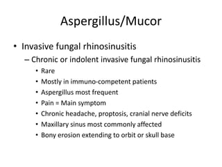Aspergillus/Mucor
• Invasive fungal rhinosinusitis
– Chronic or indolent invasive fungal rhinosinusitis
• Rare
• Mostly in immuno-competent patients
• Aspergillus most frequent
• Pain = Main symptom
• Chronic headache, proptosis, cranial nerve deficits
• Maxillary sinus most commonly affected
• Bony erosion extending to orbit or skull base
 