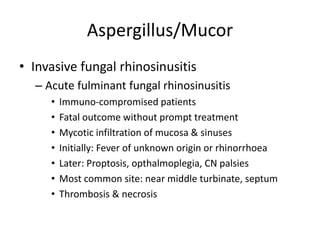 Aspergillus/Mucor
• Invasive fungal rhinosinusitis
– Acute fulminant fungal rhinosinusitis
• Immuno-compromised patients
• Fatal outcome without prompt treatment
• Mycotic infiltration of mucosa & sinuses
• Initially: Fever of unknown origin or rhinorrhoea
• Later: Proptosis, opthalmoplegia, CN palsies
• Most common site: near middle turbinate, septum
• Thrombosis & necrosis
 