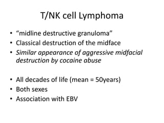 T/NK cell Lymphoma
• “midline destructive granuloma”
• Classical destruction of the midface
• Similar appearance of aggressive midfacial
destruction by cocaine abuse
• All decades of life (mean = 50years)
• Both sexes
• Association with EBV
 