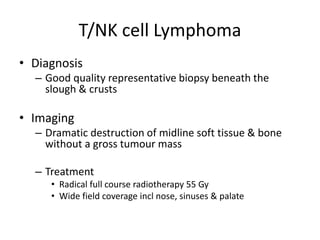 T/NK cell Lymphoma
• Diagnosis
– Good quality representative biopsy beneath the
slough & crusts
• Imaging
– Dramatic destruction of midline soft tissue & bone
without a gross tumour mass
– Treatment
• Radical full course radiotherapy 55 Gy
• Wide field coverage incl nose, sinuses & palate
 