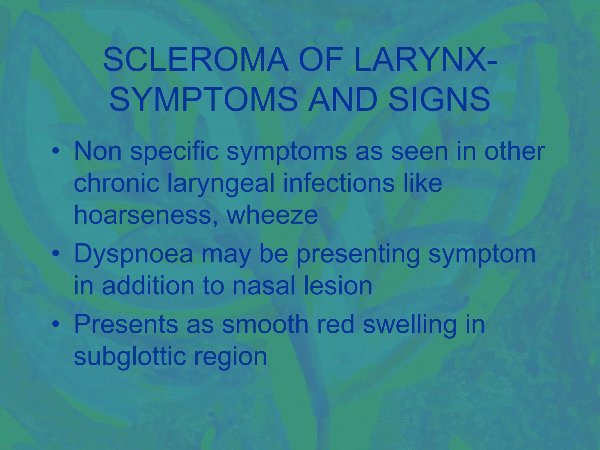SCLEROMA OF LARYNX-
    SYMPTOMS AND SIGNS
• Non specific symptoms as seen in other
  chronic laryngeal infections like
  hoarseness, wheeze
• Dyspnoea may be presenting symptom
  in addition to nasal lesion
• Presents as smooth red swelling in
  subglottic region
 