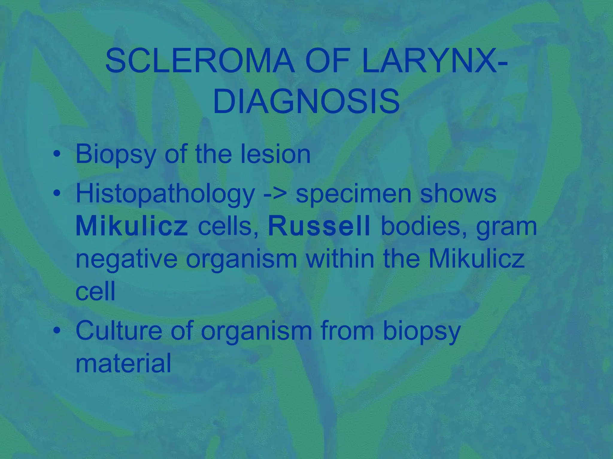 SCLEROMA OF LARYNX-
         DIAGNOSIS
• Biopsy of the lesion
• Histopathology -> specimen shows
  Mikulicz cells, Russell bodies, gram
  negative organism within the Mikulicz
  cell
• Culture of organism from biopsy
  material
 