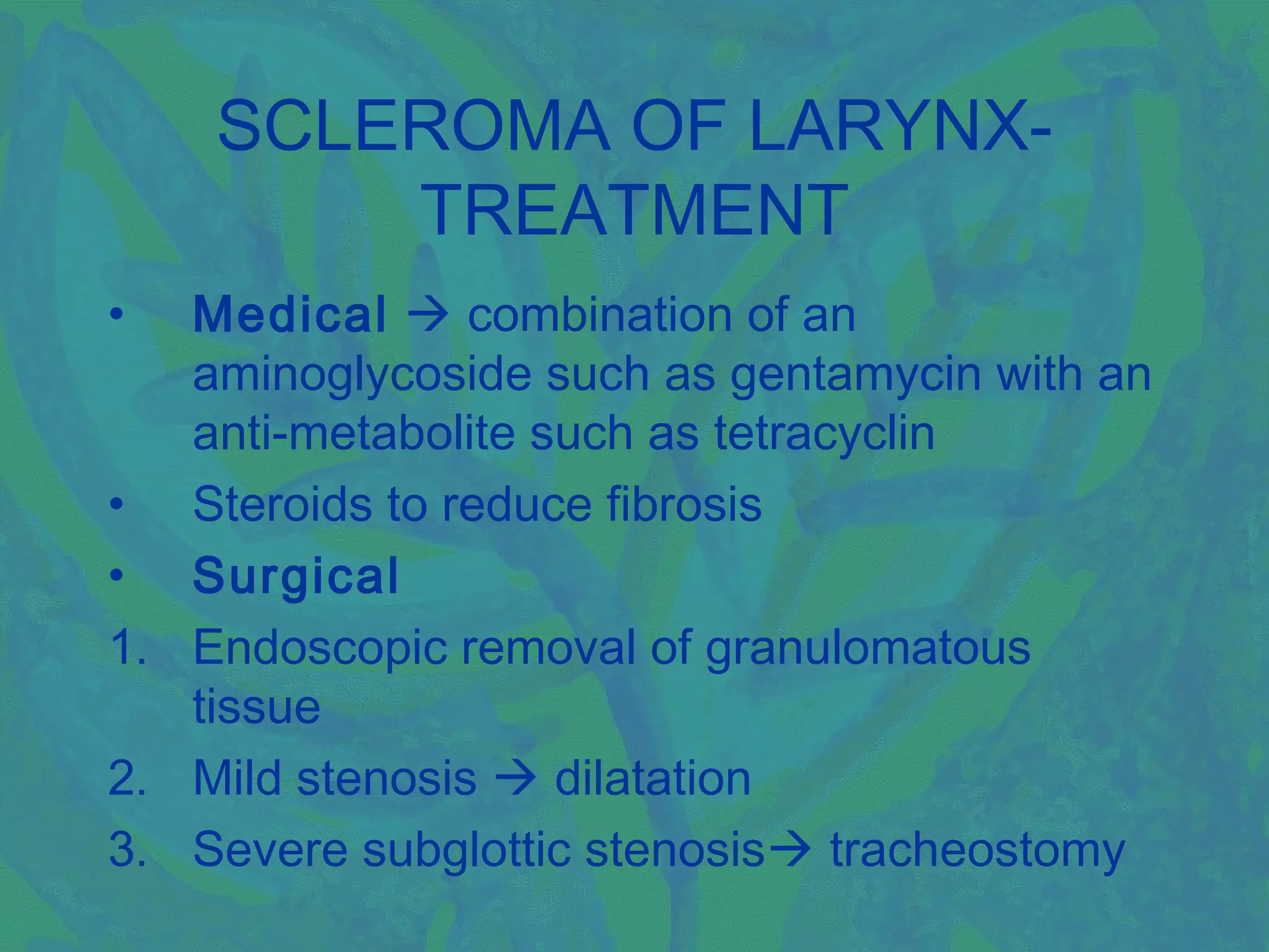 SCLEROMA OF LARYNX-
        TREATMENT
•  Medical  combination of an
   aminoglycoside such as gentamycin with an
   anti-metabolite such as tetracyclin
• Steroids to reduce fibrosis
• Surgical
1. Endoscopic removal of granulomatous
   tissue
2. Mild stenosis  dilatation
3. Severe subglottic stenosis tracheostomy
 