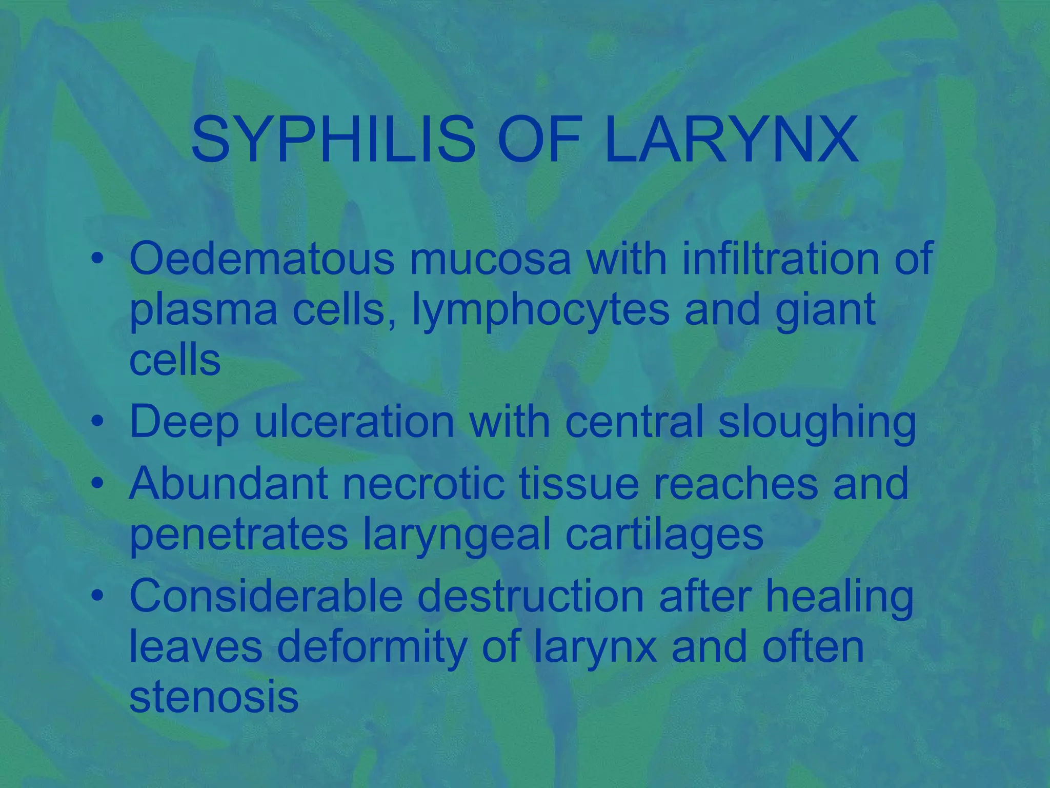 SYPHILIS OF LARYNX
• Oedematous mucosa with infiltration of
  plasma cells, lymphocytes and giant
  cells
• Deep ulceration with central sloughing
• Abundant necrotic tissue reaches and
  penetrates laryngeal cartilages
• Considerable destruction after healing
  leaves deformity of larynx and often
  stenosis
 