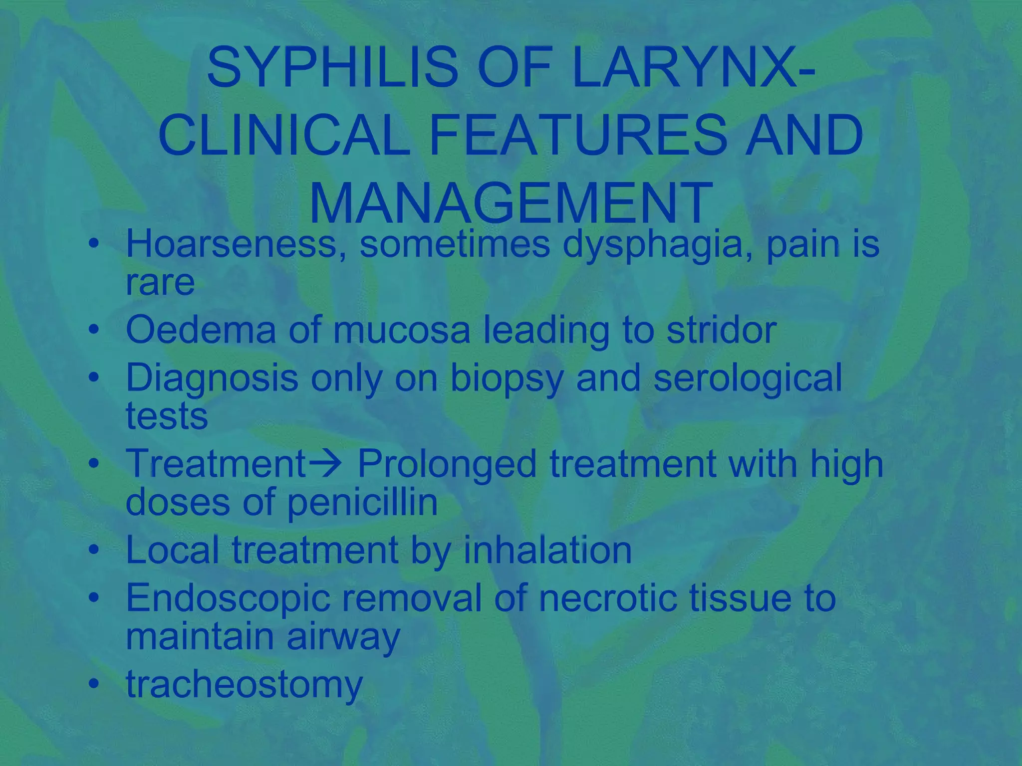 SYPHILIS OF LARYNX-
   CLINICAL FEATURES AND
        MANAGEMENT
• Hoarseness, sometimes dysphagia, pain is
  rare
• Oedema of mucosa leading to stridor
• Diagnosis only on biopsy and serological
  tests
• Treatment Prolonged treatment with high
  doses of penicillin
• Local treatment by inhalation
• Endoscopic removal of necrotic tissue to
  maintain airway
• tracheostomy
 