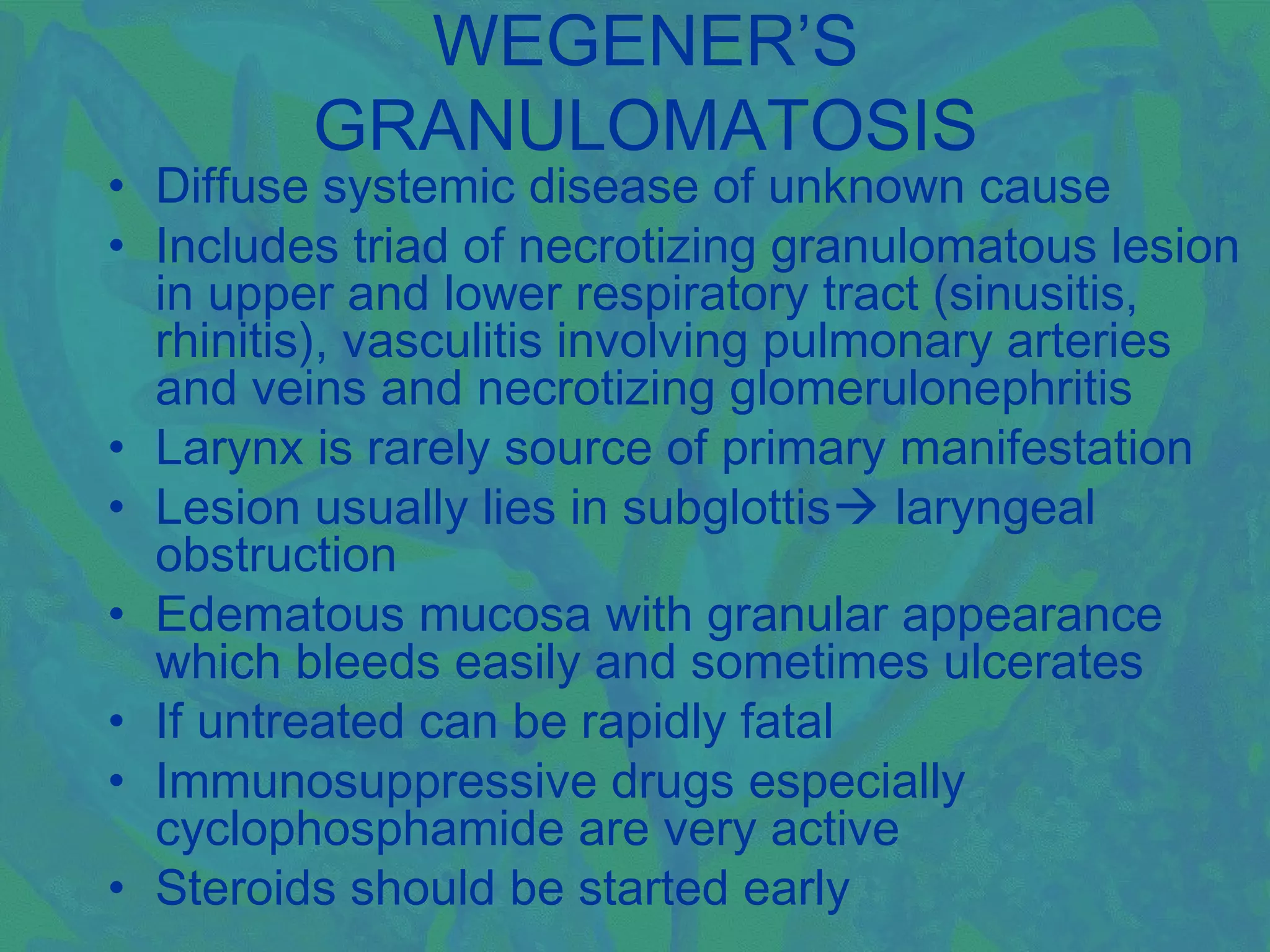 WEGENER’S
         GRANULOMATOSIS
• Diffuse systemic disease of unknown cause
• Includes triad of necrotizing granulomatous lesion
  in upper and lower respiratory tract (sinusitis,
  rhinitis), vasculitis involving pulmonary arteries
  and veins and necrotizing glomerulonephritis
• Larynx is rarely source of primary manifestation
• Lesion usually lies in subglottis laryngeal
  obstruction
• Edematous mucosa with granular appearance
  which bleeds easily and sometimes ulcerates
• If untreated can be rapidly fatal
• Immunosuppressive drugs especially
  cyclophosphamide are very active
• Steroids should be started early
 