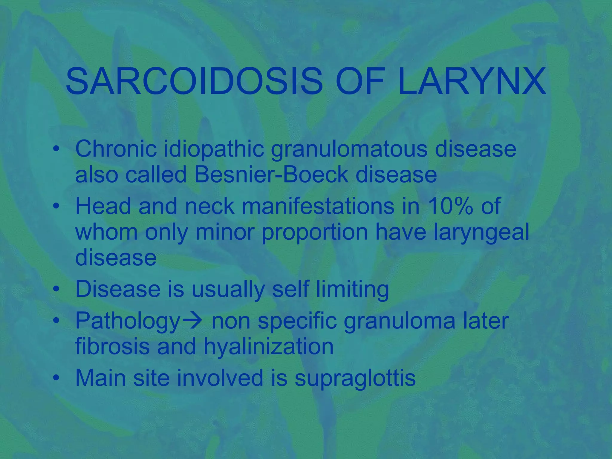 SARCOIDOSIS OF LARYNX
• Chronic idiopathic granulomatous disease
  also called Besnier-Boeck disease
• Head and neck manifestations in 10% of
  whom only minor proportion have laryngeal
  disease
• Disease is usually self limiting
• Pathology non specific granuloma later
  fibrosis and hyalinization
• Main site involved is supraglottis
 