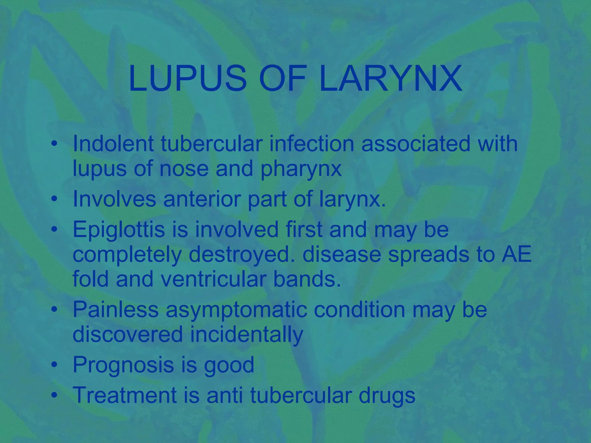 LUPUS OF LARYNX
• Indolent tubercular infection associated with
  lupus of nose and pharynx
• Involves anterior part of larynx.
• Epiglottis is involved first and may be
  completely destroyed. disease spreads to AE
  fold and ventricular bands.
• Painless asymptomatic condition may be
  discovered incidentally
• Prognosis is good
• Treatment is anti tubercular drugs
 