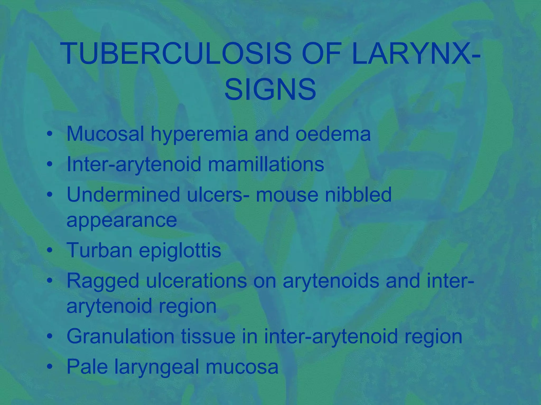 TUBERCULOSIS OF LARYNX-
         SIGNS
• Mucosal hyperemia and oedema
• Inter-arytenoid mamillations
• Undermined ulcers- mouse nibbled
  appearance
• Turban epiglottis
• Ragged ulcerations on arytenoids and inter-
  arytenoid region
• Granulation tissue in inter-arytenoid region
• Pale laryngeal mucosa
 