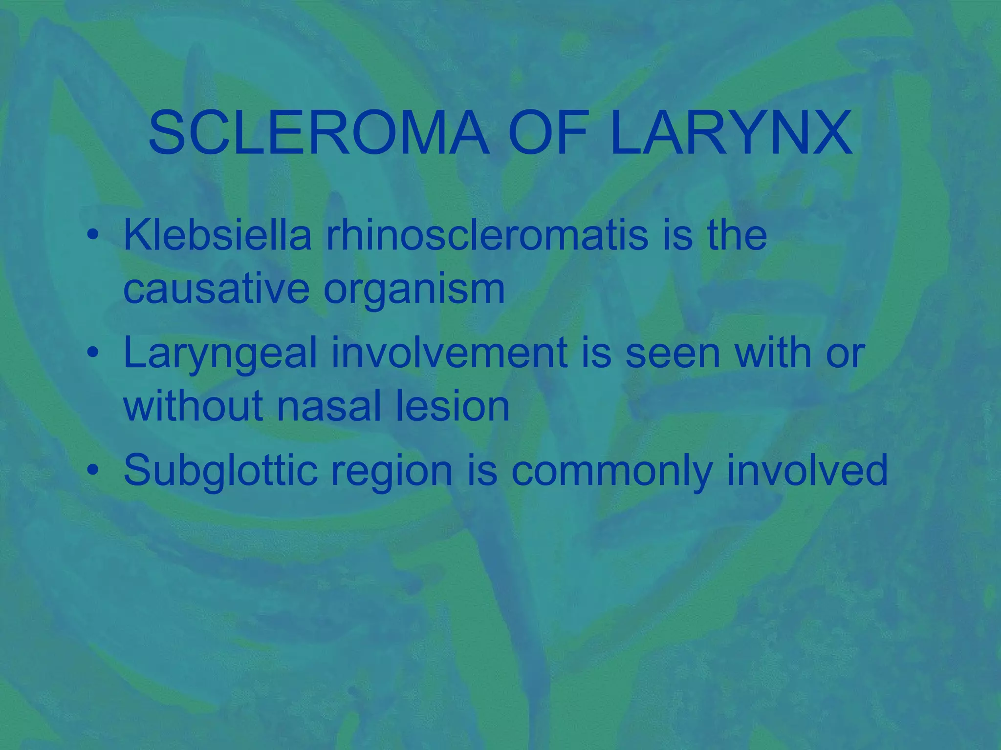 SCLEROMA OF LARYNX
• Klebsiella rhinoscleromatis is the
  causative organism
• Laryngeal involvement is seen with or
  without nasal lesion
• Subglottic region is commonly involved
 