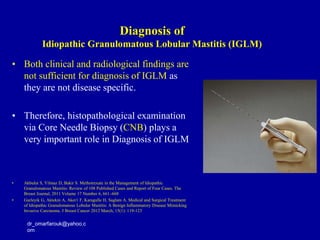 • Both clinical and radiological findings are
not sufficient for diagnosis of IGLM as
they are not disease specific.
• Therefore, histopathological examination
via Core Needle Biopsy (CNB) plays a
very important role in Diagnosis of IGLM
• Akbulut S, Yilmaz D, Bakir S. Methotrexate in the Management of Idiopathic
Granulomatous Mastitis: Review of 108 Published Cases and Report of Four Cases. The
Breast Journal, 2011 Volume 17 Number 6, 661–668
• Gurleyik G, Aktekin A, Aker1 F, Karagulle H, Saglam A. Medical and Surgical Treatment
of Idiopathic Granulomatous Lobular Mastitis: A Benign Inflammatory Disease Mimicking
Invasive Carcinoma. J Breast Cancer 2012 March; 15(1): 119-123
dr_omarfarouk@yahoo.c
om
Diagnosis of
Idiopathic Granulomatous Lobular Mastitis (IGLM)
 