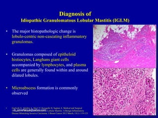• The major histopathologic change is
lobulo-centric non-caseating inflammatory
granulomas.
• Granulomas composed of epitheloid
histiocytes, Langhans giant cells
accompanied by lymphocytes, and plasma
cells are generally found within and around
dilated lobules.
• Microabscess formation is commonly
observed
• Gurleyik G, Aktekin A, Aker1 F, Karagulle H, Saglam A. Medical and Surgical
Treatment of Idiopathic Granulomatous Lobular Mastitis: A Benign Inflammatory
Disease Mimicking Invasive Carcinoma. J Breast Cancer 2012 March; 15(1): 119-123
dr_omarfarouk@yahoo.com
Diagnosis of
Idiopathic Granulomatous Lobular Mastitis (IGLM)
 