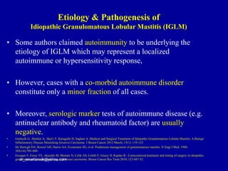 • Some authors claimed autoimmunity to be underlying the
etiology of IGLM which may represent a localized
autoimmune or hypersensitivity response,
• However, cases with a co-morbid autoimmune disorder
constitute only a minor fraction of all cases.
• Moreover, serologic marker tests of autoimmune disease (e.g.
antinuclear antibody and rheumatoid factor) are usually
negative.
• Gurleyik G, Aktekin A, Aker1 F, Karagulle H, Saglam A. Medical and Surgical Treatment of Idiopathic Granulomatous Lobular Mastitis: A Benign
Inflammatory Disease Mimicking Invasive Carcinoma. J Breast Cancer 2012 March; 15(1): 119-123
• De Hertogh DA, Rossof AH, Harris AA, Economou SG, et al. Prednisone management of granulomatous mastitis. N Engl J Med. 1980;
303(14):799–800.
• Erozgen F, Ersoy YE, Akaydin M, Memmi N, Celik AS, Celebi F, Guzey D, Kaplan R.. Corticosteroid treatment and timing of surgery in idiopathic
granulomatous mastitis confusing with breast carcinoma. Breast Cancer Res Treat 2010; 123:447-52.
dr_omarfarouk@yahoo.com
Etiology & Pathogenesis of
Idiopathic Granulomatous Lobular Mastitis (IGLM)
 