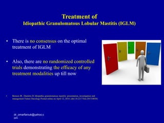 • There is no consensus on the optimal
treatment of IGLM
• Also, there are no randomized controlled
trials demonstrating the efficacy of any
treatment modalities up till now
• Benson JR , Dumitru D. Idiopathic granulomatous mastitis: presentation, investigation and
management Future Oncology Posted online on April 12, 2016. (doi:10.2217/fon-2015-0038)
dr_omarfarouk@yahoo.c
om
Treatment of
Idiopathic Granulomatous Lobular Mastitis (IGLM)
 