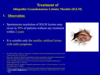 1. Observation:
• Spontaneous resolution of IGLM lesions may
occur in 50% of patients without any treatment
within 2 years
• It is suitable only for smaller, unifocal lesion
with mild symptoms.
• Hur SM, Cho DH, Lee SK et al. Experience of treatment of patients with granulomatous lobular mastitis.
J. Korean Surg. Soc. 2013 85(1), 1-6.
• Benson JR , Dumitru D. Idiopathic granulomatous mastitis: presentation, investigation and management
Future Oncology Posted online on April 12, 2016. (doi:10.2217/fon-2015-0038)
• Lai EC, Chan WC, Ma TK, et al. The role of conservative treatment in idiopathic granulomatous
mastitis. Breast J 2005; 11: 454–456.
• Al-Khaffaf B, Knox F, Bundred N. Idiopathic granulomatous mastitis: a 25 year experience. J. Am. Coll.
Surg. 206(2), 269–273 (2008).
• Gurleyik G, Aktekin A, Aker F et al. Medical and surgical treatment of idiopathic granulomatous lobular
mastitis: a benign inflammatory disease mimicking invasive carcinoma. J. Breast Cancer 2012; 15, 119–
123
dr_omarfarouk@yahoo.c
om
Treatment of
Idiopathic Granulomatous Lobular Mastitis (IGLM)
 