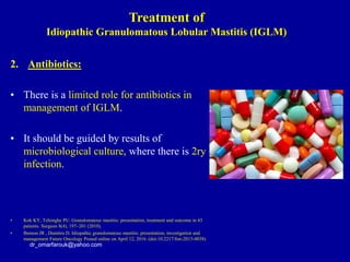 2. Antibiotics:
• There is a limited role for antibiotics in
management of IGLM.
• It should be guided by results of
microbiological culture, where there is 2ry
infection.
• Kok KY, Telsinghe PU. Granulomatous mastitis: presentation, treatment and outcome in 43
patients. Surgeon 8(4), 197–201 (2010).
• Benson JR , Dumitru D. Idiopathic granulomatous mastitis: presentation, investigation and
management Future Oncology Posted online on April 12, 2016. (doi:10.2217/fon-2015-0038)
dr_omarfarouk@yahoo.com
Treatment of
Idiopathic Granulomatous Lobular Mastitis (IGLM)
 