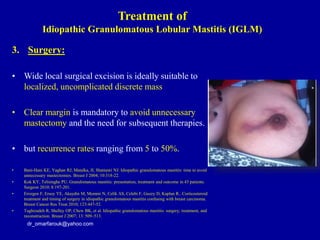 3. Surgery:
• Wide local surgical excision is ideally suitable to
localized, uncomplicated discrete mass
• Clear margin is mandatory to avoid unnecessary
mastectomy and the need for subsequent therapies.
• but recurrence rates ranging from 5 to 50%.
• Bani-Hani KE, Yaghan RJ, Matalka, II, Shatnawi NJ. Idiopathic granulomatous mastitis: time to avoid
unnecessary mastectomies. Breast J 2004; 10:318-22.
• Kok KY, Telisinghe PU. Granulomatous mastitis: presentation, treatment and outcome in 43 patients.
Surgeon 2010; 8:197-201.
• Erozgen F, Ersoy YE, Akaydin M, Memmi N, Celik AS, Celebi F, Guzey D, Kaplan R.. Corticosteroid
treatment and timing of surgery in idiopathic granulomatous mastitis confusing with breast carcinoma.
Breast Cancer Res Treat 2010; 123:447-52.
• Taghizadeh R, Shelley OP, Chew BK, et al. Idiopathic granulomatous mastitis: surgery, treatment, and
reconstruction. Breast J 2007; 13: 509–513.
dr_omarfarouk@yahoo.com
Treatment of
Idiopathic Granulomatous Lobular Mastitis (IGLM)
 