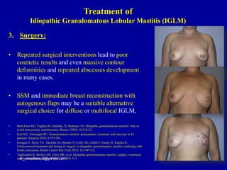 3. Surgery:
• Repeated surgical interventions lead to poor
cosmetic results and even massive contour
deformities and repeated abscesses development
in many cases.
• SSM and immediate breast reconstruction with
autogenous flaps may be a suitable alternative
surgical choice for diffuse or multifocal IGLM,
• Bani-Hani KE, Yaghan RJ, Matalka, II, Shatnawi NJ. Idiopathic granulomatous mastitis: time to
avoid unnecessary mastectomies. Breast J 2004; 10:318-22.
• Kok KY, Telisinghe PU. Granulomatous mastitis: presentation, treatment and outcome in 43
patients. Surgeon 2010; 8:197-201.
• Erozgen F, Ersoy YE, Akaydin M, Memmi N, Celik AS, Celebi F, Guzey D, Kaplan R..
Corticosteroid treatment and timing of surgery in idiopathic granulomatous mastitis confusing with
breast carcinoma. Breast Cancer Res Treat 2010; 123:447-52.
• Taghizadeh R, Shelley OP, Chew BK, et al. Idiopathic granulomatous mastitis: surgery, treatment,
and reconstruction. Breast J 2007; 13: 509–513.
dr_omarfarouk@yahoo.com
Treatment of
Idiopathic Granulomatous Lobular Mastitis (IGLM)
 