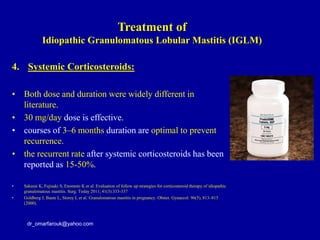 4. Systemic Corticosteroids:
• Both dose and duration were widely different in
literature.
• 30 mg/day dose is effective.
• courses of 3–6 months duration are optimal to prevent
recurrence.
• the recurrent rate after systemic corticosteroids has been
reported as 15-50%.
• Sakurai K, Fujisaki S, Enomoto K et al. Evaluation of follow up strategies for corticosteroid therapy of idiopathic
granulomatous mastitis. Surg. Today 2011; 41(3):333-337
• Goldberg J, Baute L, Storey L et al. Granulomatous mastitis in pregnancy. Obstet. Gynaecol. 96(5), 813–815
(2000).
dr_omarfarouk@yahoo.com
Treatment of
Idiopathic Granulomatous Lobular Mastitis (IGLM)
 