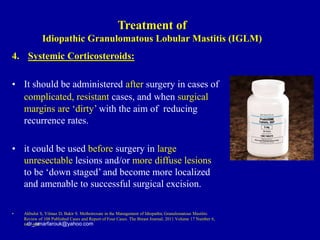 4. Systemic Corticosteroids:
• It should be administered after surgery in cases of
complicated, resistant cases, and when surgical
margins are ‘dirty’ with the aim of reducing
recurrence rates.
• it could be used before surgery in large
unresectable lesions and/or more diffuse lesions
to be ‘down staged’ and become more localized
and amenable to successful surgical excision.
• Akbulut S, Yilmaz D, Bakir S. Methotrexate in the Management of Idiopathic Granulomatous Mastitis:
Review of 108 Published Cases and Report of Four Cases. The Breast Journal, 2011 Volume 17 Number 6,
661–668
dr_omarfarouk@yahoo.com
Treatment of
Idiopathic Granulomatous Lobular Mastitis (IGLM)
 