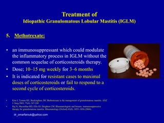 5. Methotrexate:
• an immunosuppressant which could modulate
the inflammatory process in IGLM without the
common sequelae of corticosteroids therapy.
• Dose; 10–15 mg weekly for 3–6 months
• It is indicated for resistant cases to maximal
doses of corticosteroids or fail to respond to a
second cycle of corticosteroids.
• Kim J, Tymms KE, Buckingham JM. Methotrexate in the management of granulomatous mastitis. ANZ
J. Surg.2003; 73(4), 247-249
• Raj N, Macmillan RD, Ellis IO, Deighton CM. Rheumatologists and breasts: immunosuppressive
therapy for granulomatous mastitis. Rheumatology (Oxford) 43(8), 1055–1056 (2004).
dr_omarfarouk@yahoo.com
Treatment of
Idiopathic Granulomatous Lobular Mastitis (IGLM)
 