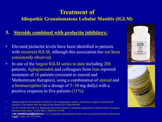 5. Steroids combined with prolactin inhibitors:
• Elevated prolactin levels have been identified in patients
with recurrent IGLM, although this association has not been
consistently observed.
• In one of the largest IGLM series to date including 206
patients, Aghajanzadeh and colleagues from Iran reported
treatment of 16 patients (resistant to steroid and
Methotrexate therapies), using a combination of steroid and
a bromocryptine (at a dosage of 5–10 mg daily) with a
positive response in five patients (31%).
• Aghajanzadeh M, Hassanzadeh R, Sefat SA et al. Granulomatous mastitis: presentation, diagnosis, treatment and
outcome in 206 patients from the north of Iran. Breast 2015; 24(4),456-460.
• Lee JH, Oh KK, Kim EK et al. Radiologic and clinical features of idiopathic granulomatous lobular mastitis mimicking
advanced breast cancer. Yonsei Med. J. 2006;47(1),78-84.
• Bani-Hani KE, Yaghan RJ, Matalka II et al. Idiopathic granulomatous mastitis: time to avoid unnecessary mastectomies.
Breast J. 10(4), 318–322 (2004).
dr_omarfarouk@yahoo.c
om
Treatment of
Idiopathic Granulomatous Lobular Mastitis (IGLM)
 