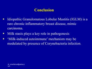 dr_omarfarouk@yahoo.c
om
 Idiopathic Granulomatous Lobular Mastitis (IGLM) is a
rare chronic inflammatory breast disease, mimic
carcinoma.
 Milk stasis plays a key role in pathogenesis
 ‘Milk-induced autoimmune’ mechanism may be
modulated by presence of Corynebacteria infection.
Conclusion
 