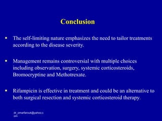 dr_omarfarouk@yahoo.c
om
 The self-limiting nature emphasizes the need to tailor treatments
according to the disease severity.
 Management remains controversial with multiple choices
including observation, surgery, systemic corticosteroids,
Bromocryptine and Methotrexate.
 Rifampicin is effective in treatment and could be an alternative to
both surgical resection and systemic corticosteroid therapy.
Conclusion
 