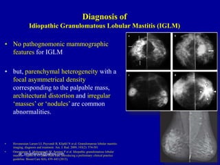 • No pathognomonic mammographic
features for IGLM
• but, parenchymal heterogeneity with a
focal asymmetrical density
corresponding to the palpable mass,
architectural distortion and irregular
‘masses’ or ‘nodules’ are common
abnormalities.
• Hovanessian Larsen LJ, Peyvandi B, Klipfel N et al. Granulomatous lobular mastitis:
imaging, diagnosis and treatment. Am. J. Rad. 2009; 193(2): 574-581
• Omranipour R, Mohammadi SF, Samimi P et al. Idiopathic granulomatous lobular
mastitis – report of 43 cases from Iran. Introducing a preliminary clinical practice
guideline. Breast Care 8(6), 439–443 (2013).
dr_omarfarouk@yahoo.com
Diagnosis of
Idiopathic Granulomatous Lobular Mastitis (IGLM)
 