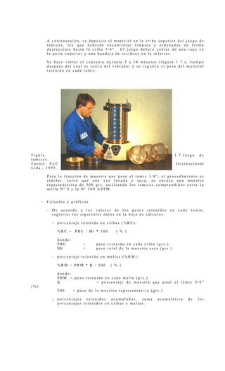 A continuación, se deposita el material en la criba superior del juego de
          tamices, los que deberán encontrarse limpios y ordenados en forma
          decreciente hasta la criba 3/8”. El juego deberá contar de una tapa en
          la parte superior y una bandeja de residuos en la inferior.

          Se hace vibrar el conjunto durante 5 a 10 minutos (figura 1.7.), tiempo
          después del cual se retira del vibrador y se registra el peso del material
          retenido en cada tamiz.




Figura                                                                       1.7.Juego    de
tamices.
Fuente: ELE                                                                  Internacional
Ltda., 1993.

          Para la fracción de muestra que pasó el tamiz 3/8”, el procedimiento es
          similar, salvo que una vez lavada y seca, se ensaya una muestra
          representativa de 500 grs. utilizando los tamices comprendidos entre la
          malla Nº 4 y la Nº 200 ASTM.


      -   Cálculos y gráficos.

          -   De acuerdo a los valores de los pesos retenidos           en    cada    tamiz,
              registrar los siguientes datos en la hoja de cálculos:

              -   porcentaje retenido en cribas (%RC):

                  %RC =    PRC / Mt * 100      ( % )

                  donde:
                  PRC          =     peso retenido en cada criba (grs.)
                  Mt           =     peso total de la muestra seca (grs.)

              -   porcentaje retenido en mallas (%RM):

                  %RM = PRM * K / 500       ( % )

                  donde:
                  PRM = peso retenido en cada malla (grs.)
                  K               = porcentaje de muestra que pasó el tamiz 3/8”
(%)
                  500      = peso de la muestra representativa (grs.)

              -   porcentajes retenidos acumulados, suma          acumulativa        de   los
                  porcentajes retenidos en cribas y mallas.
 