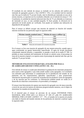 El resultado de este método de ensayo es incluido en los cálculos del análisis por
tamizado de agregados gruesos y fino (ASTM C 136), y la cantidad total de material
más fino que la malla de 75 m por lavado, más la obtenida por tamizado en seco de la
misma muestra, se reportan con los resultados obtenido con el método de ensayo C 136.
Usualmente, la cantidad de material adicional más fino de 75 m obtenido en el proceso
de tamizado en seco, es una cantidad pequeña. Si fuera grande, la eficiencia de la
operación de lavado puede ser verificada. Esto puede ser también una indicación de
degradación del agregado.
Para el ensayo se deberá escoger una muestra de material en función del tamaño
máximo nominal de sus partículas según la siguiente tabla:
Máximo tamaño nominal (mm.) Mínimo de masa a utilizar (g)
4.75 300
9.5 1000
19.0 2500
37.5 5000
Tabla 1 Selección del tamaño de la muestra de prueba
En el ensayo se lava una muestra de agregado de una manera prescrita, usando agua o
agua conteniendo un agente humectante especificado. El agua de lavado decantada
conteniendo material disuelto y suspendido, es pasada a través de la malla Nº 200. La
pérdida en masa resultante del tratamiento de lavado se calcula como el porcentaje de
masa de la muestra original y se reporta como el porcentaje de material más fino que las
malla de 75 m por lavado.
MÉTODO DE ENSAYO ESTÁNDAR PARA ANÁLISIS POR MALLA
DE AGREGADO GRUESO Y FINO (ASTM C 136 – 01.)
Este método de ensayo es usado para determinar la graduación de materiales propuestos
para usarse como agregados o que están siendo usados como agregados. Los resultados
son utilizados para determinar el cumplimiento de la distribución del tamaño de las
partículas con los requerimientos aplicables especificados y para proporcionar
información necesaria para el control de la producción de productos varios de agregados
y de las mezclas que los contienen. La información también puede ser usada en el
desarrollo de relaciones concernientes a la porosidad y el empaque.
El ensayo trata básicamente de separar una muestra de agregado seco de masa conocida,
a través de una serie de tamices de aberturas progresivamente menores, con el objeto de
determinar los tamaños de las partículas.
Si el material para el ensayo no proviene de un ensayo ESTÁNDAR PARA
MATERIAL MÁS FINO QUE LA MALLA Nº 200 (75 M) EN AGREGADO
MINERAL POR LAVADO. (ASTM C 117 – 95.), el tamaño de la muestra de prueba
esta dada en función del tamaño máximo de las partículas de material a analizar según
la siguiente tabla:
 