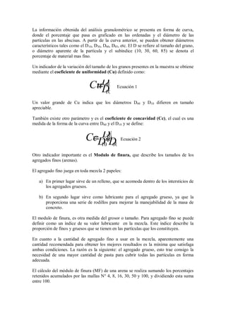 La información obtenida del análisis granulométrico se presenta en forma de curva,
donde el porcentaje que pasa es graficado en las ordenadas y el diámetro de las
partículas en las abscisas. A partir de la curva anterior, se pueden obtener diámetros
característicos tales como el D10, D30, D60, D85, etc. El D se refiere al tamaño del grano,
o diámetro aparente de la partícula y el subíndice (10, 30, 60, 85) se denota el
porcentaje de material mas fino.
Un indicador de la variación del tamaño de los granos presentes en la muestra se obtiene
mediante el coeficiente de uniformidad (Cu) definido como:
10
60
D
DCu Ecuación 1
Un valor grande de Cu indica que los diámetros D60 y D10 difieren en tamaño
apreciable.
También existe otro parámetro y es el coeficiente de concavidad (Cc), el cual es una
medida de la forma de la curva entre D60 y el D10 y se define:
6010
2
30
*DD
DCc Ecuación 2
Otro indicador importante es el Modulo de finura, que describe los tamaños de los
agregados finos (arenas).
El agregado fino juega en toda mezcla 2 papeles:
a) En primer lugar sirve de un relleno, que se acomoda dentro de los intersticios de
los agregados gruesos.
b) En segundo lugar sirve como lubricante para el agregado grueso, ya que la
proporciona una serie de rodillos para mejorar la manejabilidad de la masa de
concreto.
El modulo de finura, es otra medida del grosor o tamaño. Para agregado fino se puede
definir como un índice de su valor lubricante en la mezcla. Este índice describe la
proporción de finos y gruesos que se tienen en las partículas que los constituyen.
En cuanto a la cantidad de agregado fino a usar en la mezcla, aparentemente una
cantidad recomendada para obtener los mejores resultados es la mínima que satisfaga
ambas condiciones. La razón es la siguiente: el agregado grueso, esto trae consigo la
necesidad de una mayor cantidad de pasta para cubrir todas las partículas en forma
adecuada.
El cálculo del módulo de finura (MF) de una arena se realiza sumando los porcentajes
retenidos acumulados por las mallas N° 4, 8, 16, 30, 50 y 100, y dividiendo esta suma
entre 100.
 