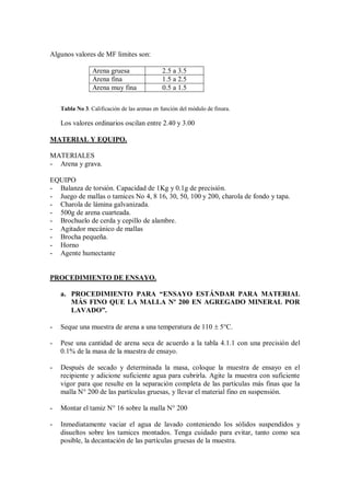 Algunos valores de MF limites son:
Arena gruesa 2.5 a 3.5
Arena fina 1.5 a 2.5
Arena muy fina 0.5 a 1.5
Tabla No 3. Calificación de las arenas en función del módulo de finura.
Los valores ordinarios oscilan entre 2.40 y 3.00
MATERIAL Y EQUIPO.
MATERIALES
- Arena y grava.
EQUIPO
- Balanza de torsión. Capacidad de 1Kg y 0.1g de precisión.
- Juego de mallas o tamices No 4, 8 16, 30, 50, 100 y 200, charola de fondo y tapa.
- Charola de lámina galvanizada.
- 500g de arena cuarteada.
- Brochuelo de cerda y cepillo de alambre.
- Agitador mecánico de mallas
- Brocha pequeña.
- Horno
- Agente humectante
PROCEDIMIENTO DE ENSAYO.
a. PROCEDIMIENTO PARA “ENSAYO ESTÁNDAR PARA MATERIAL
MÁS FINO QUE LA MALLA Nº 200 EN AGREGADO MINERAL POR
LAVADO”.
- Seque una muestra de arena a una temperatura de 110  5°C.
- Pese una cantidad de arena seca de acuerdo a la tabla 4.1.1 con una precisión del
0.1% de la masa de la muestra de ensayo.
- Después de secado y determinada la masa, coloque la muestra de ensayo en el
recipiente y adicione suficiente agua para cubrirla. Agite la muestra con suficiente
vigor para que resulte en la separación completa de las partículas más finas que la
malla N° 200 de las partículas gruesas, y llevar el material fino en suspensión.
- Montar el tamiz N° 16 sobre la malla N° 200
- Inmediatamente vaciar el agua de lavado conteniendo los sólidos suspendidos y
disueltos sobre los tamices montados. Tenga cuidado para evitar, tanto como sea
posible, la decantación de las partículas gruesas de la muestra.
 