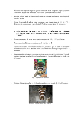 - Adicione una segunda carga de agua a la muestra en el recipiente, agite y decante
como antes. Repita esta operación hasta que el agua de lavado sea clara.
- Regrese todo el material retenido en la serie de mallas echando agua para limpiar la
muestra lavada.
- Seque el agregado lavado a masa constante a una temperatura de 110  5 °C y
determine la masa con una precisión de 0.1% de la masa original de la muestra
b. PROCEDIMIENTO PARA EL ENSAYO “MÉTODO DE ENSAYO
ESTÁNDAR PARA ANÁLISIS POR MALLA DE AGREGADO GRUESO
Y FINO”
- Seque una muestra de arena con a una temperatura de 110  5 °C en el horno.
- Pese una cantidad de arena seca de acuerdo a la taba 4.1.2.
- La muestra se debe colocar en la malla N°4, cuidando que el fondo se encuentre
ensamblado con la malla. Tapar la malla y sacudir manualmente por espacio de 3 a 5
minutaos.
- Superpones las mallas que restan de mayor a menor diámetro se abertura. Verter la
muestra que paso la malla N°4 en la malla superior (antes verificar que el fondo este
colocado)
Fig. 3 Superposición de mallas
- Colocar el juego de mallas en el vibrador mecánico por espacio de 10 a 15minutos
Figura 4. Juego de mallas en el vibrador.
 