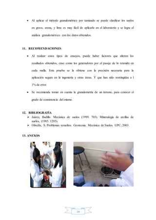 14
 Al aplicar el método granulométrico por tamizado se puede clasificar los suelos
en grava, arena, y limo es muy fácil de aplicarlo en el laboratorio y se logra el
análisis granulométrico con los datos obtenidos.
11. RECOMENDACIONES
 Al realizar estos tipos de ensayos, puede haber factores que alteren los
resultados obtenidos, caso como los generadores por el pasaje de lo retenido en
cada malla. Esta prueba se la obtiene con la precisión necesaria para la
aplicación segura en la ingeniería y otras áreas. Y que han sido restringidas a l
1% de error.
 Se recomienda tomar en cuenta la granulometría de un terreno, para conocer el
grado de consistencia del mismo.
12. BIBLIOGRAFÍA
 Juárez, Badillo. Mecánica de suelos (1999. 703). Mineralogía de arcillas de
suelos, (1985. 1205).
 Olivella, S. Problemas resueltos. Geotecnia. Mecánica de Suelos. UPC, 2003.
13. ANEXOS
 