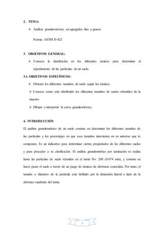2
2. TEMA:
 Análisis granulométrico en agregados fino y grueso
Norma: ASTM D 422
3. OBJETIVOS GENERAL:
 Conocer la distribución en los diferentes tamices para determinar el
repartimiento de las partículas de un suelo.
3.1. OBJETIVOS ESPECÍFICOS:
 Obtener los diferentes tamaños de suelo según los tamices.
 Conocer como está distribuido los diferentes tamaños de suelos obtenidos de la
muestra
 Dibujar e interpretar la curva granulométrica.
4. INTRODUCCIÓN
El análisis granulométrico de un suelo consiste en determinar los diferentes tamaños de
las partículas y los porcentajes en que esos tamaños intervienen en su universo que lo
componen. Es un indicativo para determinar ciertas propiedades de los diferentes suelos
y para proceder a su clasificación. El análisis granulométrico por tamización se realiza
hasta las partículas de suelo retenidas en el tamiz No. 200 (0.074 mm), y consiste en
hacer pasar el suelo a través de un juego de tamices de aberturas conocidas. Por tanto, el
tamaño o diámetro de la partícula está definido por la dimensión lateral o lado de la
abertura cuadrada del tamiz.
 