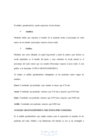 5
El análisis granulométrico puede expresarse de dos formas:
 Analítica.
Mediante tablas que muestran el tamaño de la partícula contra el porcentaje de suelo
menor de ese tamaño (porcentaje respecto al peso total).
 Gráfica.
Mediante una curva dibujada en papel log-normal a partir de puntos cuya abscisa en
escala logarítmica es el tamaño del grano y cuya ordenada en escala natural es el
porcentaje del suelo menor que ese tamaño (Porcentaje respecto al peso total). A esta
gráfica se le denomina CURVA GRANULOMETRICA.
Al realizar el análisis granulométrico distinguimos en las partículas cuatro rangos de
tamaños:
Grava: Constituida por partículas cuyo tamaño es mayor que 4.76 mm.
Arena: Constituida por partículas menores que 4.76 mm y mayores que 0.074 mm.
Limo: Constituido por partículas menores que 0.074 mm y mayores que 0.002 mm.
Arcilla: Constituida por partículas menores que 0.002 mm.
ANÁLISIS GRANULOMÉTRICO MECÁNICO POR TAMIZADO.
Es el análisis granulométrico que emplea tamices para la separación en tamaños de las
partículas del suelo. Debido a las limitaciones del método su uso se ha restringido a
 