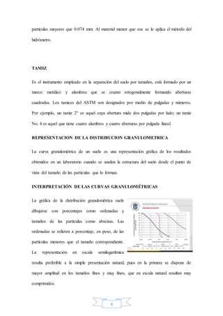 6
partículas mayores que 0.074 mm. Al material menor que ese se le aplica el método del
hidrómetro.
TAMIZ
Es el instrumento empleado en la separación del suelo por tamaños, está formado por un
marco metálico y alambres que se cruzan ortogonalmente formando aberturas
cuadradas. Los tamices del ASTM son designados por medio de pulgadas y números.
Por ejemplo, un tamiz 2" es aquel cuya abertura mide dos pulgadas por lado; un tamiz
No. 4 es aquel que tiene cuatro alambres y cuatro aberturas por pulgada lineal.
REPRESENTACION DE LA DISTRIBUCION GRANULOMETRICA
La curva granulométrica de un suelo es una representación gráfica de los resultados
obtenidos en un laboratorio cuando se analiza la estructura del suelo desde el punto de
vista del tamaño de las partículas que lo forman.
INTERPRETACIÓN DE LAS CURVAS GRANULOMÉTRICAS
La gráfica de la distribución granulométrica suele
dibujarse con porcentajes como ordenadas y
tamaños de las partículas como abscisas. Las
ordenadas se refieren a porcentaje, en peso, de las
partículas menores que el tamaño correspondiente.
La representación en escala semilogarítmica
resulta preferible a la simple presentación natural, pues en la primera se dispone de
mayor amplitud en los tamaños finos y muy finos, que en escala natural resultan muy
comprimidos.
 