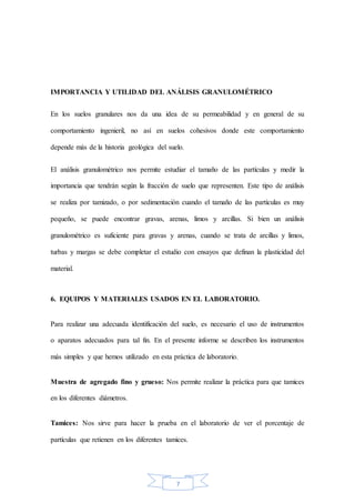 7
IMPORTANCIA Y UTILIDAD DEL ANÁLISIS GRANULOMÉTRICO
En los suelos granulares nos da una idea de su permeabilidad y en general de su
comportamiento ingenieril, no así en suelos cohesivos donde este comportamiento
depende más de la historia geológica del suelo.
El análisis granulométrico nos permite estudiar el tamaño de las partículas y medir la
importancia que tendrán según la fracción de suelo que representen. Este tipo de análisis
se realiza por tamizado, o por sedimentación cuando el tamaño de las partículas es muy
pequeño, se puede encontrar gravas, arenas, limos y arcillas. Si bien un análisis
granulométrico es suficiente para gravas y arenas, cuando se trata de arcillas y limos,
turbas y margas se debe completar el estudio con ensayos que definan la plasticidad del
material.
6. EQUIPOS Y MATERIALES USADOS EN EL LABORATORIO.
Para realizar una adecuada identificación del suelo, es necesario el uso de instrumentos
o aparatos adecuados para tal fin. En el presente informe se describen los instrumentos
más simples y que hemos utilizado en esta práctica de laboratorio.
Muestra de agregado fino y grueso: Nos permite realizar la práctica para que tamices
en los diferentes diámetros.
Tamices: Nos sirve para hacer la prueba en el laboratorio de ver el porcentaje de
partículas que retienen en los diferentes tamices.
 