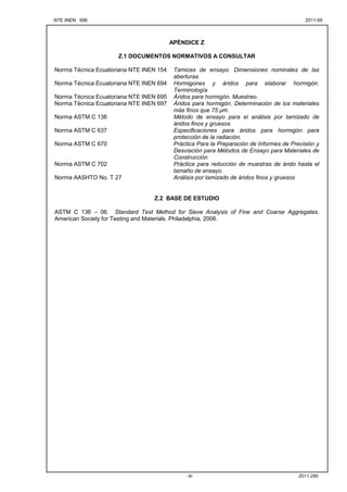 NTE INEN 696 2011-05
2011-290
-9-
APÉNDICE Z
Z.1 DOCUMENTOS NORMATIVOS A CONSULTAR
Norma Técnica Ecuatoriana NTE INEN 154 Tamices de ensayo. Dimensiones nominales de las
aberturas.
Norma Técnica Ecuatoriana NTE INEN 694 Hormigones y áridos para elaborar hormigón.
Terminología
Norma Técnica Ecuatoriana NTE INEN 695 Áridos para hormigón. Muestreo.
Norma Técnica Ecuatoriana NTE INEN 697 Áridos para hormigón. Determinación de los materiales
más finos que 75 µm.
Norma ASTM C 136 Método de ensayo para el análisis por tamizado de
áridos finos y gruesos
Norma ASTM C 637 Especificaciones para áridos para hormigón para
protección de la radiación.
Norma ASTM C 670 Práctica Para la Preparación de Informes de Precisión y
Desviación para Métodos de Ensayo para Materiales de
Construcción
Norma ASTM C 702 Práctica para reducción de muestras de árido hasta el
tamaño de ensayo.
Norma AASHTO No. T 27 Análisis por tamizado de áridos finos y gruesos
Z.2 BASE DE ESTUDIO
ASTM C 136 – 06. Standard Test Method for Sieve Analysis of Fine and Coarse Aggregates.
American Society for Testing and Materials. Philadelphia, 2006.
 
