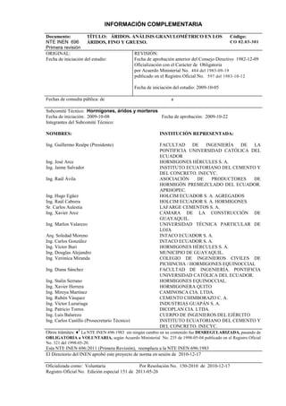 INFORMACIÓN COMPLEMENTARIA
Documento:
NTE INEN 696
Primera revisión
TÍTULO: ÁRIDOS. ANÁLISIS GRANULOMÉTRICO EN LOS
ÁRIDOS, FINO Y GRUESO.
Código:
CO 02.03-301
ORIGINAL:
Fecha de iniciación del estudio:
REVISIÓN:
Fecha de aprobación anterior del Consejo Directivo 1982-12-09
Oficialización con el Carácter de Obligatoria
por Acuerdo Ministerial No. 484 del 1983-09-19
publicado en el Registro Oficial No. 597 del 1983-10-12
Fecha de iniciación del estudio: 2009-10-05
Fechas de consulta pública: de a
Subcomité Técnico: Hormigones, áridos y morteros
Fecha de iniciación: 2009-10-08 Fecha de aprobación: 2009-10-22
Integrantes del Subcomité Técnico:
NOMBRES:
Ing. Guillermo Realpe (Presidente)
Ing. José Arce
Ing. Jaime Salvador
Ing. Raúl Ávila
Ing. Hugo Egüez
Ing. Raúl Cabrera
Sr. Carlos Aulestia
Ing. Xavier Arce
Ing. Marlon Valarezo
Arq. Soledad Moreno
Ing. Carlos González
Ing. Víctor Buri
Ing. Douglas Alejandro
Ing. Verónica Miranda
Ing. Diana Sánchez
Ing. Stalin Serrano
Ing. Xavier Herrera
Ing. Mireya Martínez
Ing. Rubén Vásquez
Ing. Víctor Luzuriaga
Ing. Patricio Torres
Ing. Luis Balarezo
Ing. Carlos Castillo (Prosecretario Técnico)
INSTITUCIÓN REPRESENTADA:
FACULTAD DE INGENIERÍA DE LA
PONTIFICIA UNIVERSIDAD CATÓLICA DEL
ECUADOR
HORMIGONES HÉRCULES S. A.
INSTITUTO ECUATORIANO DEL CEMENTO Y
DEL CONCRETO. INECYC.
ASOCIACIÓN DE PRODUCTORES DE
HORMIGÓN PREMEZCLADO DEL ECUADOR.
APRHOPEC.
HOLCIM ECUADOR S. A. AGREGADOS
HOLCIM ECUADOR S. A. HORMIGONES
LAFARGE CEMENTOS S. A.
CÁMARA DE LA CONSTRUCCIÓN DE
GUAYAQUIL.
UNIVERSIDAD TÉCNICA PARTICULAR DE
LOJA
INTACO ECUADOR S. A.
INTACO ECUADOR S. A.
HORMIGONES HÉRCULES S. A.
MUNICIPIO DE GUAYAQUIL.
COLEGIO DE INGENIEROS CIVILES DE
PICHINCHA / HORMIGONES EQUINOCCIAL
FACULTAD DE INGENIERÍA. PONTIFICIA
UNIVERSIDAD CATÓLICA DEL ECUADOR.
HORMIGONES EQUINOCCIAL.
HORMIGONERA QUITO
CAMINOSCA CIA. LTDA.
CEMENTO CHIMBORAZO C. A.
INDUSTRIAS GUAPÁN S. A.
DICOPLAN CIA. LTDA.
CUERPO DE INGENIEROS DEL EJÉRCITO
INSTITUTO ECUATORIANO DEL CEMENTO Y
DEL CONCRETO. INECYC.
Otros trámites: ♦4
La NTE INEN 696:1983 sin ningún cambio en su contenido fue DESREGULARIZADA, pasando de
OBLIGATORIA a VOLUNTARIA, según Acuerdo Ministerial No. 235 de 1998-05-04 publicado en el Registro Oficial
No. 321 del 1998-05-20.
Esta NTE INEN 696:2011 (Primera Revisión), reemplaza a la NTE INEN 696:1983
El Directorio del INEN aprobó este proyecto de norma en sesión de 2010-12-17
Oficializada como: Voluntaria Por Resolución No. 150-2010 de 2010-12-17
Registro Oficial No. Edición especial 151 de 2011-05-26
 